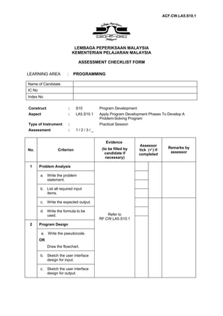 ACF.CW.LA5.S10.1




                              LEMBAGA PEPERIKSAAN MALAYSIA
                             KEMENTERIAN PELAJARAN MALAYSIA

                                ASSESSMENT CHECKLIST FORM

LEARNING AREA            :   PROGRAMMING

Name of Candidate
IC No
Index No


Construct                :     S10         Program Development
Aspect                   :     LA5.S10.1   Apply Program Development Phases To Develop A
                                           Problem-Solving Program
Type of Instrument       :                 Practical Session
Assessment               :     1/2/3/_


                                              Evidence
                                                                 Assessor
                                            (to be filled by                     Remarks by
No.                Criterion                                     tick () if
                                              candidate if                        assessor
                                                                 completed
                                              necessary)

 1      Problem Analysis

        a. Write the problem
           statement.

        b. List all required input
           items.

        c.   Write the expected output.

        d. Write the formula to be
           used.                               Refer to
                                           RF.CW.LA5.S10.1
 2      Program Design

         a. Write the pseudocode.
        OR
             Draw the flowchart.

        b. Sketch the user interface
           design for input.

        c.   Sketch the user interface
             design for output.
 