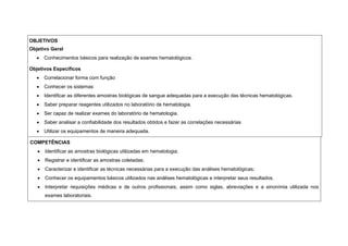 OBJETIVOS
Objetivo Geral
• Conhecimentos básicos para realização de exames hematológicos.
Objetivos Específicos
• Correlacionar forma com função
• Conhecer os sistemas
• Identificar as diferentes amostras biológicas de sangue adequadas para a execução das técnicas hematológicas.
• Saber preparar reagentes utilizados no laboratório de hematologia.
• Ser capaz de realizar exames do laboratório de hematologia.
• Saber analisar a confiabilidade dos resultados obtidos e fazer as correlações necessárias
• Utilizar os equipamentos de maneira adequada.
COMPETÊNCIAS
• Identificar as amostras biológicas utilizadas em hematologia;
• Registrar e identificar as amostras coletadas;
• Caracterizar e identificar as técnicas necessárias para a execução das análises hematológicas;
• Conhecer os equipamentos básicos utilizados nas análises hematológicas e interpretar seus resultados.
• Interpretar requisições médicas e de outros profissionais, assim como siglas, abreviações e a sinonímia utilizada nos
exames laboratoriais.
 