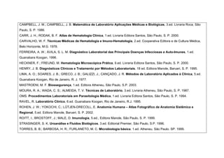 CAMPBELL, J. M.; CAMPBELL, J. B. Matemática de Laboratório Aplicações Médicas e Biológicas, 3.ed. Livraria Roca, São
Paulo, S. P. 1986.
CARR, J. H.; RODAK, B. F. Atlas de Hematologia Clínica, 1.ed. Livraria Editora Santos, São Paulo, S. P. 2000.
CARVALHO, W. F. Técnicas Médicas de Hematologia e Imuno-Hematologia, 2.ed. Cooperativa Editora e de Cultura Médica,
Belo Horizonte, M.G. 1978.
FERREIRA, A. W.; ÁVILA, S. L. M. Diagnóstico Laboratorial das Principais Doenças Infecciosas e Auto-Imunes, 1.ed.
Guanabara Koogan, 1996.
HECKNER, F.; FREUND, M. Hematologia Microscópica Prática, 9.ed. Livraria Editora Santos, São Paulo, S. P. 2000.
HENRY, J. B. Diagnósticos Clínicos e Tratamento por Métodos Laboratoriais, 18 ed. Editora Manole, Barueri, S. P. 1995.
LIMA, A. O.; SOARES, J. B.; GRECO, J. B.; GALIZZI, J.; CANÇADO, J. R. Métodos de Laboratório Aplicados à Clínica, 5.ed.
Guanabara Koogan, Rio de Janeiro, R. J. 1977.
MASTROENI, M. F. Biossegurança, 1.ed. Editora Atheneu, São Paulo, S.P. 2003.
MOURA, R. A.; WADA, C. S.; ALMEIDA, T. V. Técnicas de Laboratório, 3.ed. Livraria Atheneu, São Paulo, S. P, 1987.
OMS. Procedimentos Laboratoriais em Parasitologia Médica, 1.ed. Livraria Editora Santos, São Paulo, S. P. 1994.
RAVEL, R. Laboratório Clínico, 6.ed. Guanabara Koogan, Rio de Janeiro, R.J. 1995.
ROHEN, J. W.; YOKOCHI, C.; LÜTJEN-DRECOLL, E. Anatomia Humana – Atlas Fotográfico de Anatomia Sistêmica e
Regional, 5.ed. Editora Manole, Barueri, S. P. 2002.
ROITT, I.; BROSTOFF, J.; MALE, D. Imunologia, 5.ed., Editora Manole, São Paulo, S. P. 1999.
STRASINGER, S. K. Uroanálise e Fluídos Biológicos, 3.ed. Editorial Premier, São Paulo, S.P. 1996.
TORRES, B. B.; BARBOSA, H. R.; FURLANETO, M. C. Microbiologia básica. 1.ed. Atheneu. São Paulo. SP. 1999.
 
