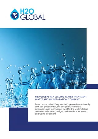 H2O GLOBAL IS A LEADING WATER TREATMENT,
WASTE AND OIL SEPARATION COMPANY.
Based in the United Kingdom, we operate internationally.
With our global reach, our designers, scientists,
innovation, and technology, we offer the world’s latest
and most advanced designs and solutions for water
and waste treatment.
 