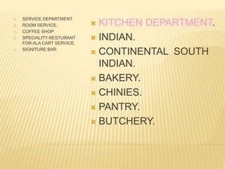 A. SERVICE DEPARTMENT
B. ROOM SERVICE.
C. COFFEE SHOP
D. SPECIALITY RESTURANT
FOR ALA CART SERVICE.
E. SIGNITURE BAR
 KITCHEN DEPARTMENT.
 INDIAN.
 CONTINENTAL SOUTH
INDIAN.
 BAKERY.
 CHINIES.
 PANTRY.
 BUTCHERY.
 