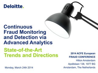 © 2014 Deloitte The Netherlands
Continuous
Fraud Monitoring
and Detection via
Advanced Analytics
State-of-the-Art
Trends and Directions
2014 ACFE European
FRAUD CONFERENCE
Hilton Amsterdam
Apollolaan 138, 1077 BG
Amsterdam, The NetherlandsMonday, March 24th 2014
 