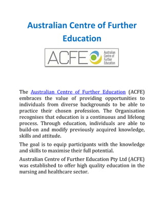 Australian Centre of Further
Education
The Australian Centre of Further Education (ACFE)
embraces the value of providing opportunities to
individuals from diverse backgrounds to be able to
practice their chosen profession. The Organisation
recognises that education is a continuous and lifelong
process. Through education, individuals are able to
build-on and modify previously acquired knowledge,
skills and attitude.
The goal is to equip participants with the knowledge
and skills to maximise their full potential.
Australian Centre of Further Education Pty Ltd (ACFE)
was established to offer high quality education in the
nursing and healthcare sector.
 