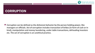 CORRUPTION
Corruption can be defined as the dishonest behavior by the person holding power, like
managers or officials. Act of corruption includes transaction of bribes (in form of cash or in
kind), manipulation and money laundering, under table transactions, defrauding investors
etc. The act of corruption is an unethical practice.