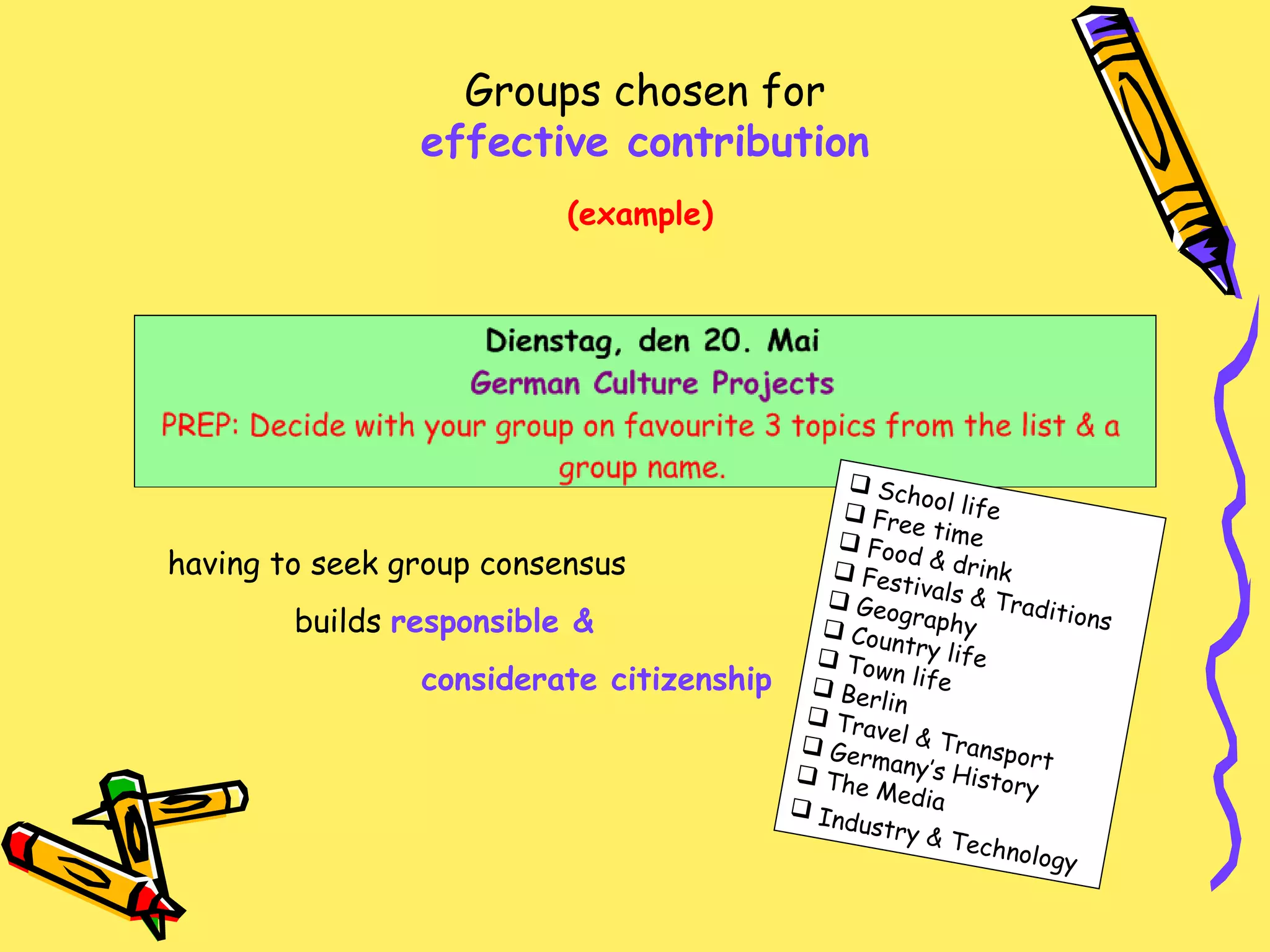 Groups chosen for  effective contribution (example) School life Free time Food & drink Festivals & Traditions Geography Country life Town life Berlin Travel & Transport Germany’s History The Media Industry & Technology   having to seek group consensus builds  responsible &  considerate citizenship 