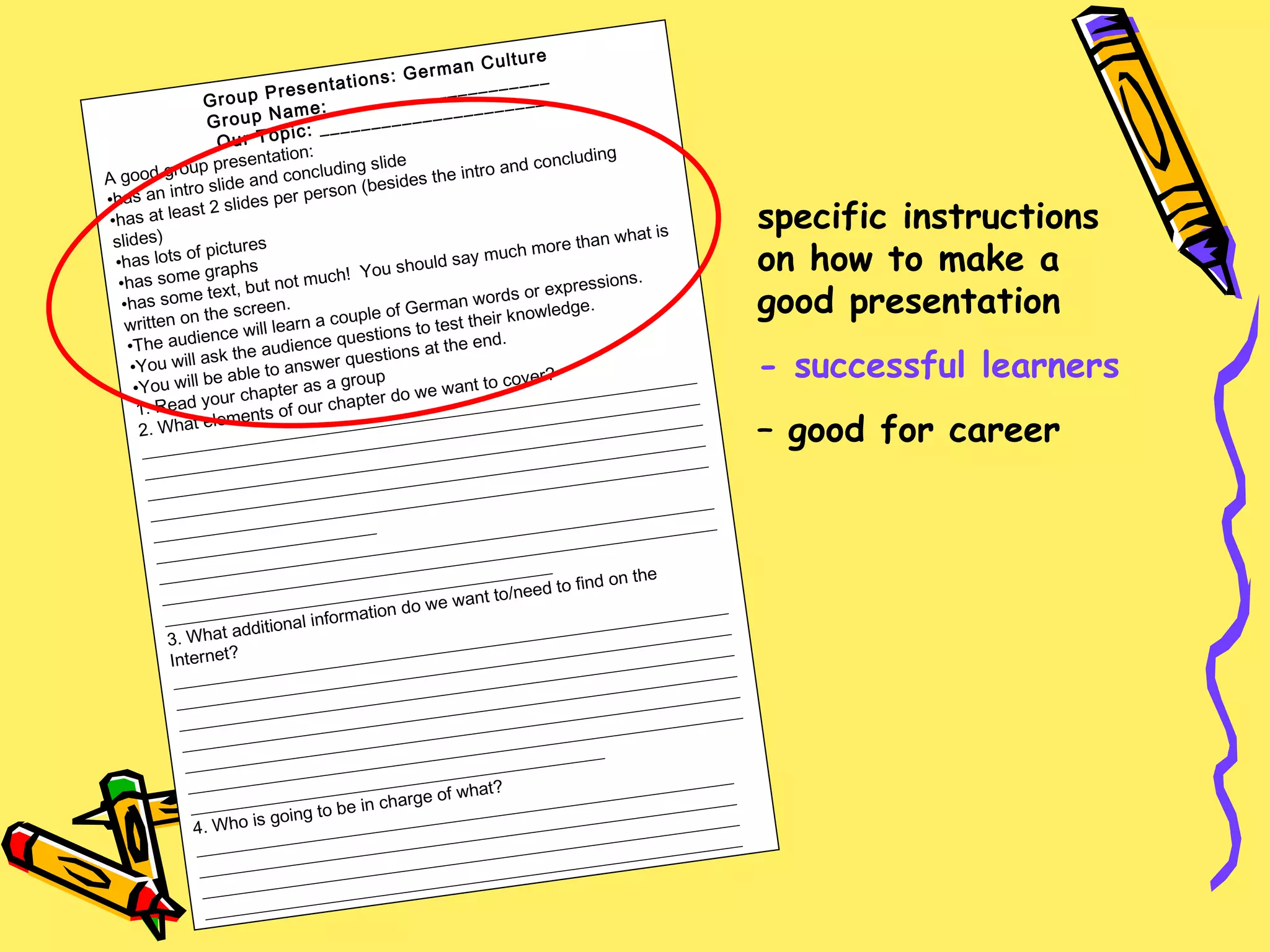 Group Presentations: German Culture Group Name: _____________________ Our Topic: ______________________ A good group presentation: has an intro slide and concluding slide has at least 2 slides per person (besides the intro and concluding slides) has lots of pictures has some graphs has some text, but not much!  You should say much more than what is written on the screen. The audience will learn a couple of German words or expressions. You will ask the audience questions to test their knowledge. You will be able to answer questions at the end. 1. Read your chapter as a group 2. What elements of our chapter do we want to cover? ____________________________________________________________________________________________________________________________________________________________________________________________________________________________________________________________________________________________________________________________________________________ __________________________________________________________________________________________________________________________________________________________________________ 3. What additional information do we want to/need to find on the Internet? _________________________________________________________________________________________________________________________________________________________________________________________________________________________________________________________________________________________________________________________________________________________________________________________________________________________________________ 4. Who is going to be in charge of what? _____________________________________________________________ _____________________________________________________________ _____________________________________________________________ _____________________________________________________________ specific instructions on how to make a good presentation - successful learners –  good for career 