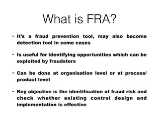 What is FRA?
• It’s a fraud prevention tool, may also become
detection tool in some cases
• Is useful for identifying opportunities which can be
exploited by fraudsters
• Can be done at organisation level or at process/
product level
• Key objective is the identification of fraud risk and
check whether existing control design and
implementation is effective
 