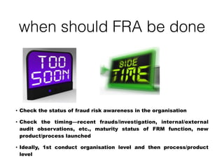 when should FRA be done
• Check the status of fraud risk awareness in the organisation
• Check the timing—recent frauds/investigation, internal/external
audit observations, etc., maturity status of FRM function, new
product/process launched
• Ideally, 1st conduct organisation level and then process/product
level
 