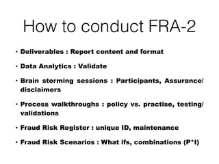 How to conduct FRA-2
• Deliverables : Report content and format
• Data Analytics : Validate
• Brain storming sessions : Participants, Assurance/
disclaimers
• Process walkthroughs : policy vs. practise, testing/
validations
• Fraud Risk Register : unique ID, maintenance
• Fraud Risk Scenarios : What ifs, combinations (P*I)
 