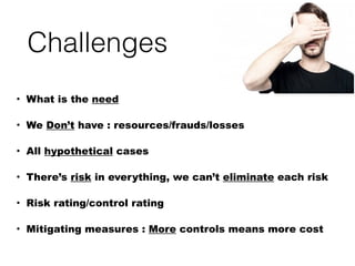 Challenges
• What is the need
• We Don’t have : resources/frauds/losses
• All hypothetical cases
• There’s risk in everything, we can’t eliminate each risk
• Risk rating/control rating
• Mitigating measures : More controls means more cost
 