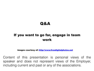 If you want to go far, engage in team
work
Q&A
images courtesy of: http://www.freedigitalphotos.net
Content of this presentation is personal views of the
speaker and does not represent views of the Employer,
including current and past or any of the associations.
 