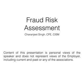 Fraud Risk
Assessment
Charanjeet Singh, CFE, CISM
Content of this presentation is personal views of the
speaker and does not represent views of the Employer,
including current and past or any of the associations.
 