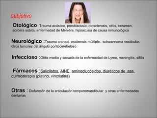 Subjetivo
Otológico :Trauma acústico, presbiacusia, otosclerosis, otitis, cerumen,
sordera súbita, enfermedad de Ménière, hipoacusia de causa inmunológica
Neurológico :Trauma craneal, esclerosis múltiple, schwannoma vestibular,
otros tumores del ángulo pontocerebeloso
Infeccioso :Otitis media y secuela de la enfermedad de Lyme, meningitis, sífilis
Fármacos :Salicilatos, AINE, aminoglucósidos, diuréticos de asa,
quimioterapia (platino, vincristina)
Otras : Disfunción de la articulación temporomandibular y otras enfermedades
dentarias
 