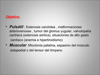 Objetivo:
• Pulsátil : Estenosis carotídea , malformaciones
arteriovenosas , tumor del glomus yugular, valvulopatía
cardíaca (estenosis aórtica), situaciones de alto gasto
cardíaco (anemia e hipertiroidismo)
• Muscular :Mioclonía palatina, espasmo del músculo
estapedial o del tensor del tímpano
 
