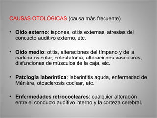 CAUSAS OTOLÓGICAS (causa más frecuente)
• Oído externo: tapones, otitis externas, atresias del
conducto auditivo externo, etc.
• Oído medio: otitis, alteraciones del tímpano y de la
cadena osicular, colestatoma, alteraciones vasculares,
disfunciones de músculos de la caja, etc.
• Patología laberíntica: laberintitis aguda, enfermedad de
Ménière, otosclerosis coclear, etc.
• Enfermedades retrococleares: cualquier alteración
entre el conducto auditivo interno y la corteza cerebral.
 