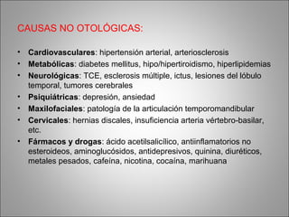 CAUSAS NO OTOLÓGICAS:
• Cardiovasculares: hipertensión arterial, arteriosclerosis
• Metabólicas: diabetes mellitus, hipo/hipertiroidismo, hiperlipidemias
• Neurológicas: TCE, esclerosis múltiple, ictus, lesiones del lóbulo
temporal, tumores cerebrales
• Psiquiátricas: depresión, ansiedad
• Maxilofaciales: patología de la articulación temporomandibular
• Cervicales: hernias discales, insuficiencia arteria vértebro-basilar,
etc.
• Fármacos y drogas: ácido acetilsalicílico, antiinflamatorios no
esteroideos, aminoglucósidos, antidepresivos, quinina, diuréticos,
metales pesados, cafeína, nicotina, cocaína, marihuana
 