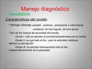 Manejo diagnóstico
• ANAMNESIS
Características del sonido:
* formas clínicas:-pulsátil , continuo , persistente o intermitente
-unilateral, de tono agudo, de tono grave
*Uso de los índices de severidad del sonido
-Grado I: sólo se percibe el sonido(habitualmente por la noche)
-Grado II: se oye todo el día , pero la actividad cotidiana
atenúa su percepción
-Grado III: se percibe intensamente todo el día ,
independientemente de la gravedad
 