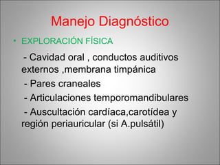 Manejo Diagnóstico
• EXPLORACIÓN FÍSICA
- Cavidad oral , conductos auditivos
externos ,membrana timpánica
- Pares craneales
- Articulaciones temporomandibulares
- Auscultación cardíaca,carotídea y
región periauricular (si A.pulsátil)
 