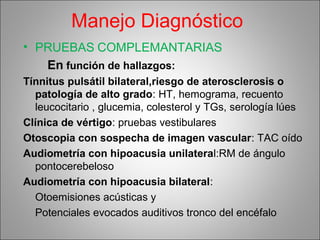 Manejo Diagnóstico
• PRUEBAS COMPLEMANTARIAS
En función de hallazgos:
Tínnitus pulsátil bilateral,riesgo de aterosclerosis o
patología de alto grado: HT, hemograma, recuento
leucocitario , glucemia, colesterol y TGs, serología lúes
Clínica de vértigo: pruebas vestibulares
Otoscopia con sospecha de imagen vascular: TAC oído
Audiometría con hipoacusia unilateral:RM de ángulo
pontocerebeloso
Audiometría con hipoacusia bilateral:
Otoemisiones acústicas y
Potenciales evocados auditivos tronco del encéfalo
 