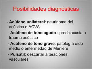 Posibilidades diagnósticas
- Acúfeno unilateral: neurinoma del
acústico o ACVA
- Acúfeno de tono agudo : presbiacusia o
trauma acústico
- Acúfeno de tono grave: patología oído
medio o enfermedad de Meniere
- Pulsátil: descartar alteraciones
vasculares
 