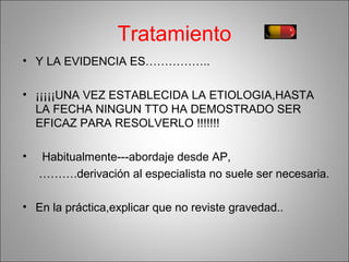 Tratamiento
• Y LA EVIDENCIA ES……………..
• ¡¡¡¡¡UNA VEZ ESTABLECIDA LA ETIOLOGIA,HASTA
LA FECHA NINGUN TTO HA DEMOSTRADO SER
EFICAZ PARA RESOLVERLO !!!!!!!
• Habitualmente---abordaje desde AP,
……….derivación al especialista no suele ser necesaria.
• En la práctica,explicar que no reviste gravedad..
 