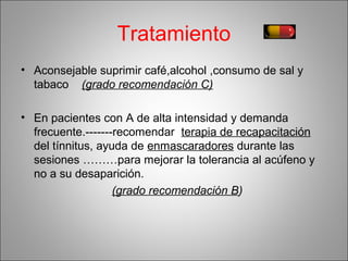 Tratamiento
• Aconsejable suprimir café,alcohol ,consumo de sal y
tabaco (grado recomendación C)
• En pacientes con A de alta intensidad y demanda
frecuente.-------recomendar terapia de recapacitación
del tínnitus, ayuda de enmascaradores durante las
sesiones ………para mejorar la tolerancia al acúfeno y
no a su desaparición.
(grado recomendación B)
 