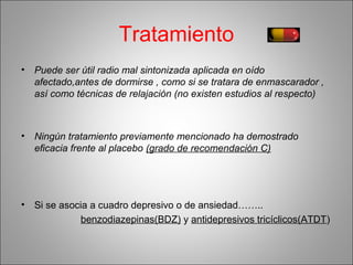 Tratamiento
• Puede ser útil radio mal sintonizada aplicada en oído
afectado,antes de dormirse , como si se tratara de enmascarador ,
así como técnicas de relajación (no existen estudios al respecto)
• Ningún tratamiento previamente mencionado ha demostrado
eficacia frente al placebo (grado de recomendación C)
• Si se asocia a cuadro depresivo o de ansiedad……..
benzodiazepinas(BDZ) y antidepresivos tricíclicos(ATDT)
 