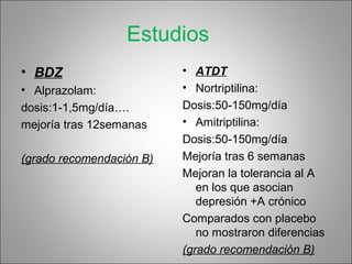 Estudios
• BDZ
• Alprazolam:
dosis:1-1,5mg/día….
mejoría tras 12semanas
(grado recomendación B)
• ATDT
• Nortriptilina:
Dosis:50-150mg/día
• Amitriptilina:
Dosis:50-150mg/día
Mejoría tras 6 semanas
Mejoran la tolerancia al A
en los que asocian
depresión +A crónico
Comparados con placebo
no mostraron diferencias
(grado recomendación B)
 