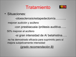 Tratamiento
• Situaciones:
-otoesclerosis/estapedectomía………..
mejoran audición y acúfeno
-con presbiacusia /prótesis auditiva…...
50% mejoran el acúfeno
-si gran intensidad de A/ betahistina…..
no ha demostrado eficacia para suprimirlo pero sí
mejora subjetivamente intensidad
(grado recomendación B)
 