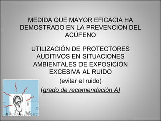 MEDIDA QUE MAYOR EFICACIA HA
DEMOSTRADO EN LA PREVENCION DEL
ACÚFENO
UTILIZACIÓN DE PROTECTORES
AUDITIVOS EN SITUACIONES
AMBIENTALES DE EXPOSICIÓN
EXCESIVA AL RUIDO
(evitar el ruido)
(grado de recomendación A)
 