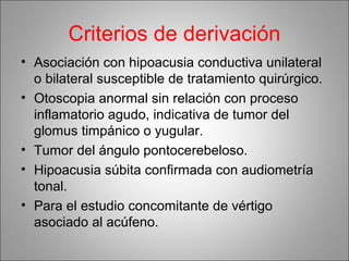 Criterios de derivación
• Asociación con hipoacusia conductiva unilateral
o bilateral susceptible de tratamiento quirúrgico.
• Otoscopia anormal sin relación con proceso
inflamatorio agudo, indicativa de tumor del
glomus timpánico o yugular.
• Tumor del ángulo pontocerebeloso.
• Hipoacusia súbita confirmada con audiometría
tonal.
• Para el estudio concomitante de vértigo
asociado al acúfeno.
 