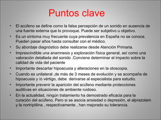 Puntos clave
• El acúfeno se define como la falsa percepción de un sonido en ausencia de
una fuente externa que lo provoque. Puede ser subjetivo u objetivo.
• Es un síntoma muy frecuente cuya prevalencia en España no se conoce.
Pueden pasar años hasta consultar con el médico.
• Su abordaje diagnóstico debe realizarse desde Atención Primaria.
• Imprescindible una anamnesis y exploración física general, así como una
valoración detallada del sonido .Conviene determinar el impacto sobre la
calidad de vida del paciente
• Importante descartar hipoacusia y alteraciones en la otoscopia.
• Cuando es unilateral ,de más de 3 meses de evolución y se acompaña de
hipoacusia y /o vértigo, debe derivarse al especialista para estudio.
• Importante prevenir la aparición del acúfeno mediante protecciones
auditivas en situaciones de ambiente ruidoso.
• En la actualidad, ningún tratamiento ha demostrado eficacia para la
curación del acúfeno. Pero si se asocia ansiedad o depresión, el alprazolam
y la nortriptilina , respectivamente , han mejorado su tolerancia.
 