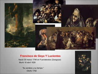 Francisco de Goya Y Lucientes
Nació 30 marzo 1746 en Fuendetodos (Zaragoza)
Murió 16 abril 1828
“Su sordera y su tiempo “
Otoño 1792
 