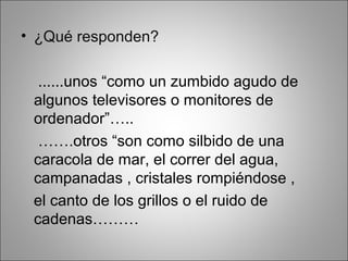 • ¿Qué responden?
......unos “como un zumbido agudo de
algunos televisores o monitores de
ordenador”…..
…….otros “son como silbido de una
caracola de mar, el correr del agua,
campanadas , cristales rompiéndose ,
el canto de los grillos o el ruido de
cadenas………
 