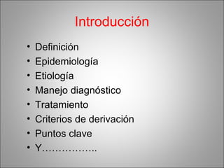 Introducción
• Definición
• Epidemiología
• Etiología
• Manejo diagnóstico
• Tratamiento
• Criterios de derivación
• Puntos clave
• Y……………..
 