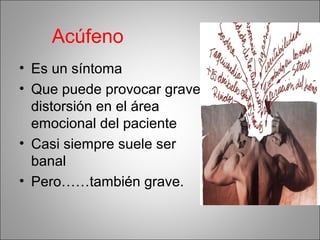 Acúfeno
• Es un síntoma
• Que puede provocar grave
distorsión en el área
emocional del paciente
• Casi siempre suele ser
banal
• Pero……también grave.
 