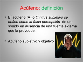 Acúfeno: definición
• El acúfeno (A) o tinnitus subjetivo se
define como la falsa percepción de un
sonido en ausencia de una fuente externa
que la provoque.
• Acúfeno subjetivo y objetivo
 