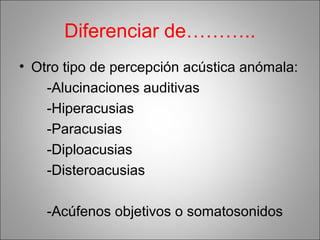 Diferenciar de………..
• Otro tipo de percepción acústica anómala:
-Alucinaciones auditivas
-Hiperacusias
-Paracusias
-Diploacusias
-Disteroacusias
-Acúfenos objetivos o somatosonidos
 