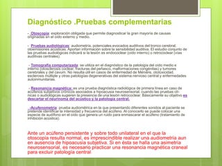Diagnóstico .Pruebas complementarias
- Otoscopia: exploración obligada que permite diagnosticar la gran mayoría de causas
originadas en el oído externo y medio.
- Pruebas audiológicas: audiometría, potenciales evocados auditivos del tronco cerebral,
otoemisiones acústicas. Aportan información sobre la sensibilidad auditiva. El estudio conjunto de
las pruebas audiológicas indicará si la lesión es endococlear (oído interno) o retrococlear (vías
auditivas centrales).
- Tomografía computarizada: se utiliza en el diagnóstico de la patología del oído medio e
interno (otosclerosis coclear, fracturas del peñasco, malformaciones congénitas) y tumores
cerebrales y del cavum. No resulta útil en casos de enfermedad de Ménière, ototoxicidad,
esclerosis múltiple y otras patologías degenerativas del sistema nervioso central y enfermedades
autoinmunitarias.
- Resonancia magnética: es una prueba diagnóstica radiológica de primera línea en caso de
acúfenos subjetivos crónicos asociados a hipoacusia neurosensorial, cuando las pruebas clí-
nicas o audiológicas sugieren la presencia de una lesión retrococlear. Básicamente su objetivo es
descartar el neurinoma del acústico y la patología central.
-Acufenometría: prueba audiométrica en la que presentando diferentes sonidos al paciente se
pretende identificar la intensidad y frecuencia del acúfeno. Al conocerlo se puede colocar una
especie de audífono en el oído que genera un ruido para enmascarar el acúfeno (tratamiento de
inhibición acústica).
Ante un acúfeno persistente y sobre todo unilateral en el que la
otoscopia resulta normal, es imprescindible realizar una audiometría aun
en ausencia de hipoacusia subjetiva. Si en ésta se halla una asimetría
neurosensorial, es necesario practicar una resonancia magnética craneal
para excluir patología central.
 