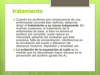 tratamiento
 Cuando los acúfenos son consecuencia de una
enfermedad concreta bien definida, debemos
dirigir el tratamiento a su causa subyacente. En
muchas ocasiones, el tratamiento de la
enfermedad de base, si bien no elimina el
acúfeno por completo, suele reducir su
intensidad, paliando las molestias que éste
ocasiona: falta de concentración, interferencia en
la conciliación del sueño y alteración del
descanso nocturno, depresión y ansiedad, etc.
 La evitación de la exposición al ruido es la
medida que ha demostrado mayor eficacia en la
prevención del acúfeno (grado rec A).
 