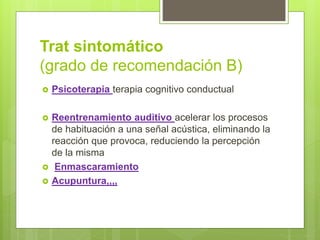 Trat sintomático
(grado de recomendación B)
 Psicoterapia terapia cognitivo conductual
 Reentrenamiento auditivo acelerar los procesos
de habituación a una señal acústica, eliminando la
reacción que provoca, reduciendo la percepción
de la misma
 Enmascaramiento
 Acupuntura,,,,
 
