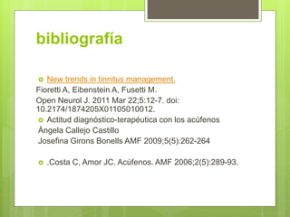 bibliografía
 New trends in tinnitus management.
Fioretti A, Eibenstein A, Fusetti M.
Open Neurol J. 2011 Mar 22;5:12-7. doi:
10.2174/1874205X01105010012.
 Actitud diagnóstico-terapéutica con los acúfenos
Ángela Callejo Castillo
Josefina Girons Bonells AMF 2009;5(5):262-264
 .Costa C, Amor JC. Acúfenos. AMF 2006;2(5):289-93.
 