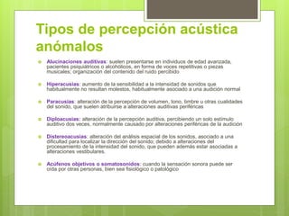 Tipos de percepción acústica
anómalos
 Alucinaciones auditivas: suelen presentarse en individuos de edad avanzada,
pacientes psiquiátricos o alcohólicos, en forma de voces repetitivas o piezas
musicales; organización del contenido del ruido percibido
 Hiperacusias: aumento de la sensibilidad a la intensidad de sonidos que
habitualmente no resultan molestos, habitualmente asociado a una audición normal
 Paracusias: alteración de la percepción de volumen, tono, timbre u otras cualidades
del sonido, que suelen atribuirse a alteraciones auditivas periféricas
 Diploacusias: alteración de la percepción auditiva, percibiendo un solo estímulo
auditivo dos veces, normalmente causado por alteraciones periféricas de la audición
 Distereoacusias: alteración del análisis espacial de los sonidos, asociado a una
dificultad para localizar la dirección del sonido; debido a alteraciones del
procesamiento de la intensidad del sonido, que pueden además estar asociadas a
alteraciones vestibulares.
 Acúfenos objetivos o somatosonidos: cuando la sensación sonora puede ser
oída por otras personas, bien sea fisiológico o patológico
 
