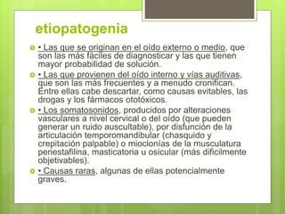 etiopatogenia
 • Las que se originan en el oído externo o medio, que
son las más fáciles de diagnosticar y las que tienen
mayor probabilidad de solución.
 • Las que provienen del oído interno y vías auditivas,
que son las más frecuentes y a menudo cronifican.
Entre ellas cabe descartar, como causas evitables, las
drogas y los fármacos ototóxicos.
 • Los somatosonidos, producidos por alteraciones
vasculares a nivel cervical o del oído (que pueden
generar un ruido auscultable), por disfunción de la
articulación temporomandibular (chasquido y
crepitación palpable) o mioclonías de la musculatura
periestafilina, masticatoria u osicular (más dificilmente
objetivables).
 • Causas raras, algunas de ellas potencialmente
graves.
 