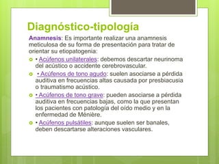 Diagnóstico-tipología
Anamnesis: Es importante realizar una anamnesis
meticulosa de su forma de presentación para tratar de
orientar su etiopatogenia:
 • Acúfenos unilaterales: debemos descartar neurinoma
del acústico o accidente cerebrovascular.
 • Acúfenos de tono agudo: suelen asociarse a pérdida
auditiva en frecuencias altas causada por presbiacusia
o traumatismo acústico.
 • Acúfenos de tono grave: pueden asociarse a pérdida
auditiva en frecuencias bajas, como la que presentan
los pacientes con patología del oído medio y en la
enfermedad de Ménière.
 • Acúfenos pulsátiles: aunque suelen ser banales,
deben descartarse alteraciones vasculares.
 