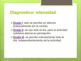 Diagnóstico: intensidad
 Grado I: sólo se percibe en silencio
(habitualmente por la noche).
 Grado II: se oye todo el día, pero la actividad
cotidiana atenúa su percepción.
 Grado III: se percibe intensamente todo el
día, independientemente de la actividad.
 