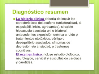 Diagnóstico resumen
 La historia clínica debería de incluir las
características del acúfeno (unilateralidad, si
es pulsátil, inicio, agravantes), si existe
hipoacusia asociada uni o bilateral,
antecedentes exposición crónica a ruido o
tratamientos ototóxicos, vértigo o
desequilibrio asociados, síntomas de
depresión y/o ansiedad, o trastornos
cognitivos.
El examen físico incluye estudio otológico,
neurológico, cervical y auscultación cardiaca
y carotídea.
 