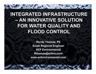 INTEGRATED INFRASTRUCTURE
– AN INNOVATIVE SOLUTION
FOR WATER QUALITY AND
FLOOD CONTROL
Randy Thomas, PE
South Regional Engineer
ACF Environmental
Rthomas@acfenv.com
www.acfenvironmental.com
 