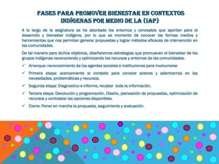 FASES PARA PROMOVER BIENESTAR EN CONTEXTOS
INDÍGENAS POR MEDIO DE LA (IAP)
A lo largo de la asignatura se ha abordado los entornos y conceptos que aportan para el
desarrollo y bienestar indígena, por lo que es momento de conocer las formas medios y
herramientas que nos permitan generar propuestas y lograr métodos eficaces de intervención en
las comunidades.
De tal manera para dichos objetivos, diseñaremos estrategias que promuevan el bienestar de los
grupos indígenas reconociendo y optimizando los recursos y entornos de las comunidades.
 Arranque: reconocimiento de los agentes sociales e instituciones para involucrarse
 Primera etapa: acercamiento al contexto para conocer actores y adentrarnos en las
necesidades, problemáticas y recursos.
 Segunda etapa: Diagnostico e informe, recabar toda la información.
 Tercera etapa: Devolución y programación, Diseño, planeación de propuestas, optimización de
recursos y contrastar las opciones disponibles.
 Cierre: Poner en marcha la propuesta, seguimiento y evaluación.
 