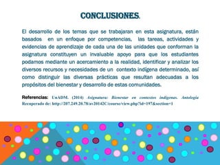 CONCLUSIONES.
El desarrollo de los temas que se trabajaran en esta asignatura, están
basados en un enfoque por competencias, las tareas, actividades y
evidencias de aprendizaje de cada una de las unidades que conforman la
asignatura constituyen un invaluable apoyo para que los estudiantes
podamos mediante un acercamiento a la realidad, identificar y analizar los
diversos recursos y necesidades de un contexto indígena determinado, así
como distinguir las diversas prácticas que resultan adecuadas a los
propósitos del bienestar y desarrollo de estas comunidades.
Referencias: UnADM. (2014) Asignatura: Bienestar en contextos indígenas. Antología
Recuperado de: http://207.249.20.78/av20142C/course/view.php?id=197&section=1
 